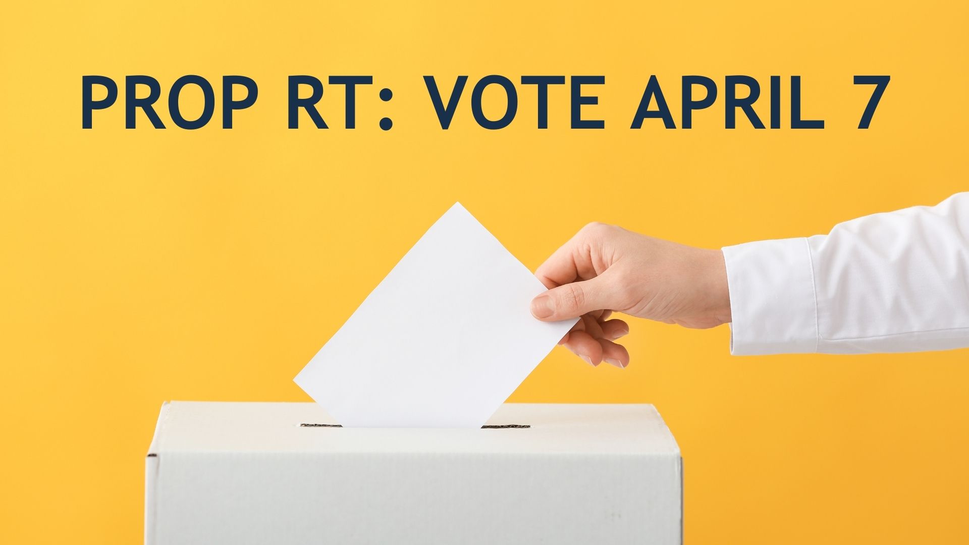 Person putting ballot into box with text that reads "Prop RT: Vote April 7"
